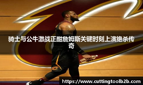 骑士与公牛激战正酣詹姆斯关键时刻上演绝杀传奇
