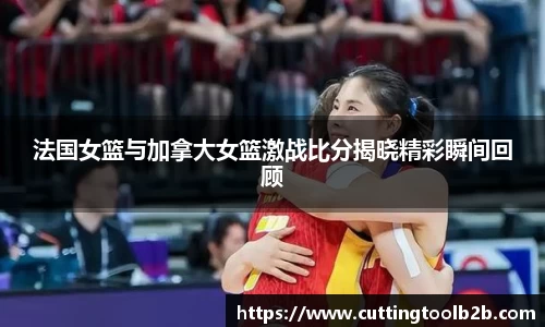 法国女篮与加拿大女篮激战比分揭晓精彩瞬间回顾